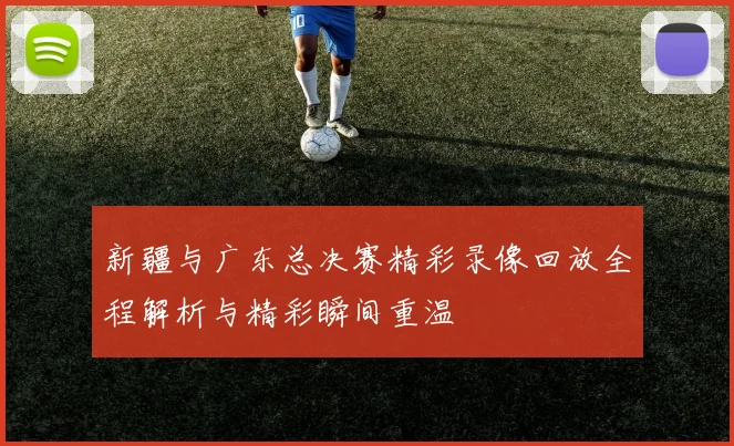 新疆与广东总决赛精彩录像回放全程解析与精彩瞬间重温