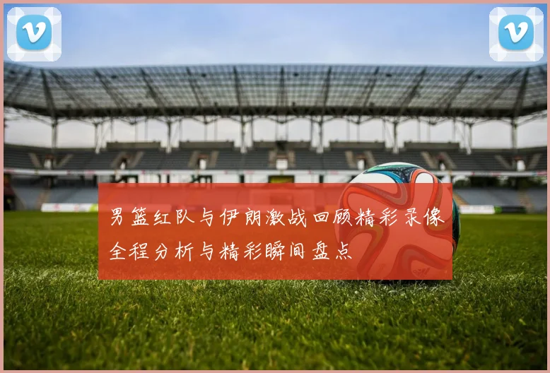 男篮红队与伊朗激战回顾精彩录像全程分析与精彩瞬间盘点